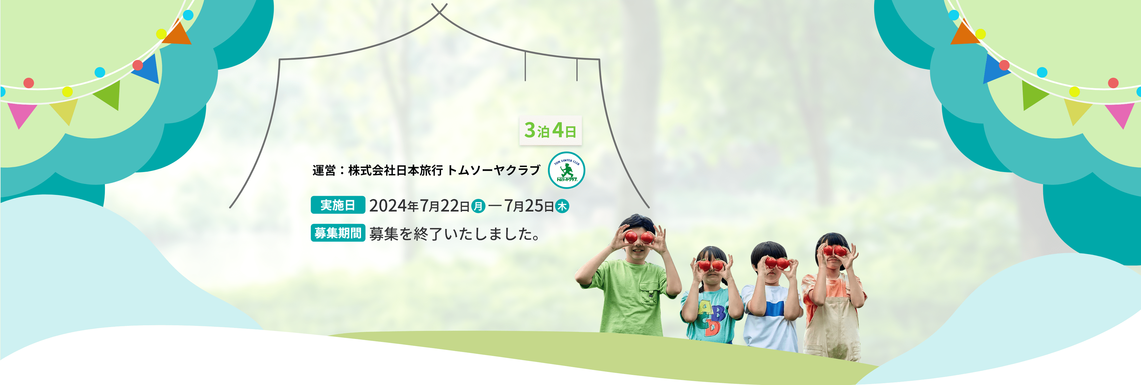 3泊4日 運営：株式会社日本旅行 トムソーヤクラブ 実施日 2024年7月22日（月）〜7月25日（木） 募集期間 募集を終了いたしました。