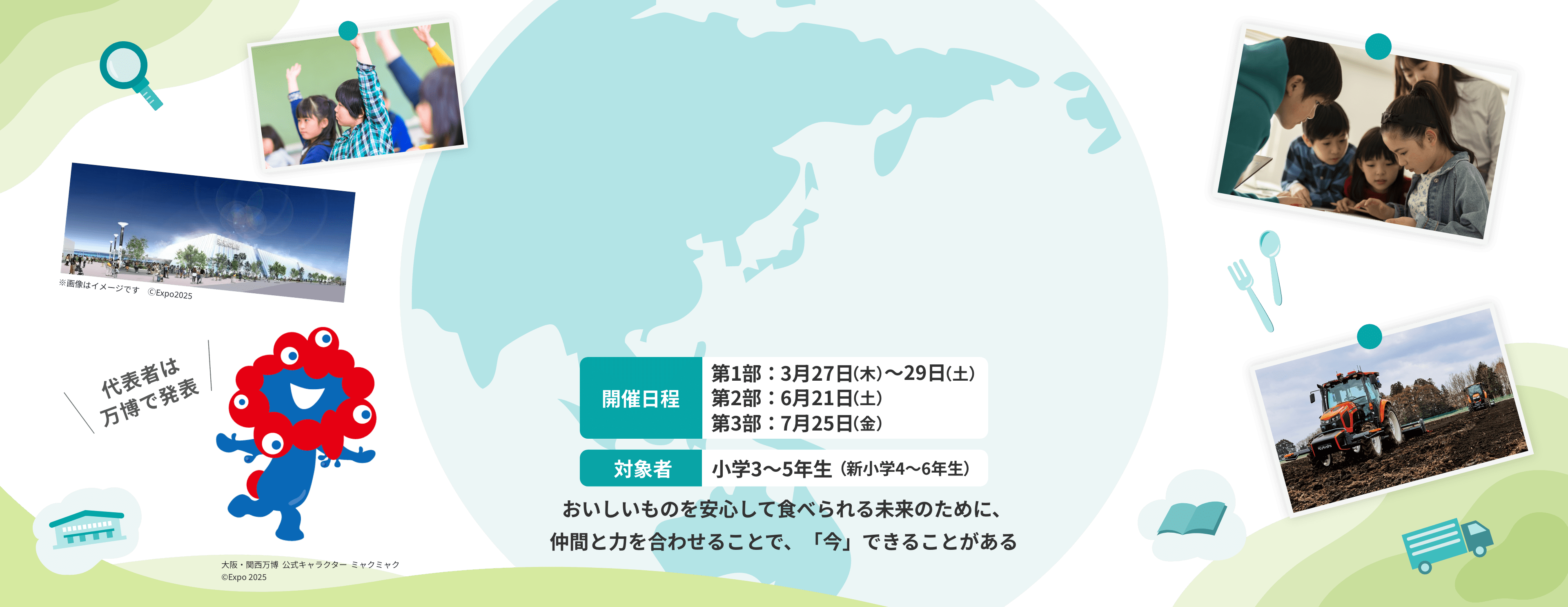 開催日程 第1部:3月27日(木)~29日(土) 第2部:6月21日(土) 第3部:7月25日(金) 対象者 小学3~5年生(新小学4~6年生) おいしいものを安心して食べられる未来のために、仲間と力を合わせることで、「今」できることがある