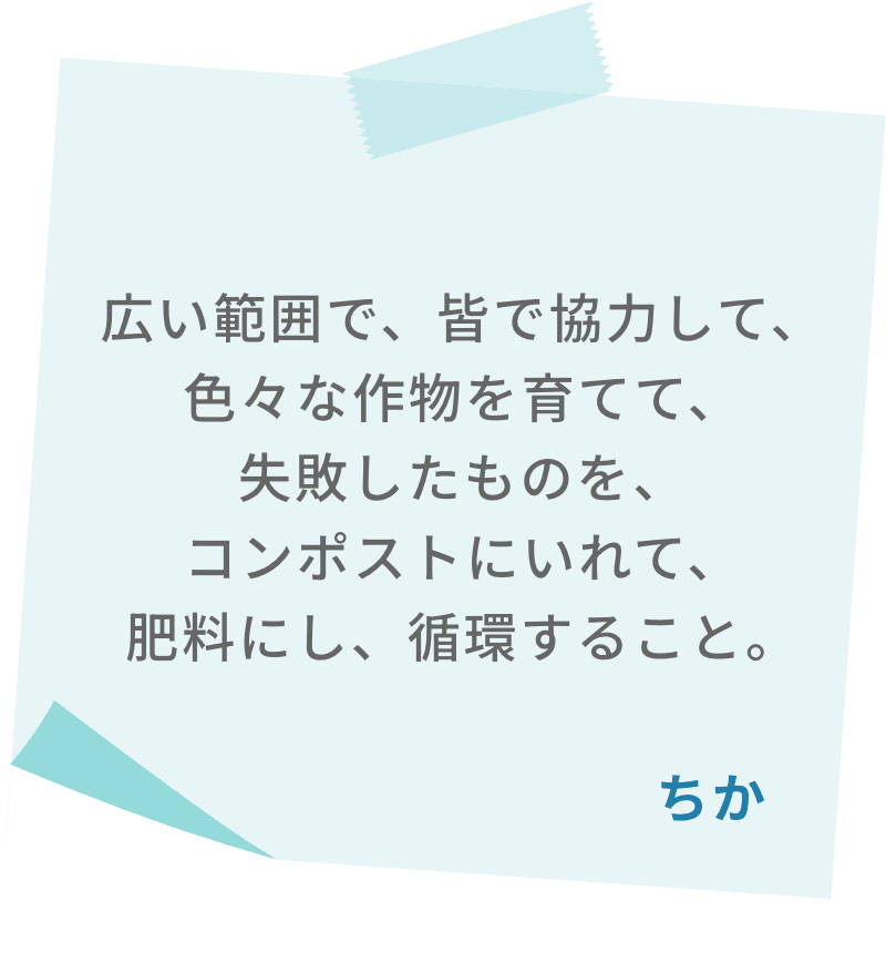 広い範囲で、皆で協力して、色々な作物を育てて、失敗したものを、コンポストにいれて、肥料にし、循環すること。　ちか