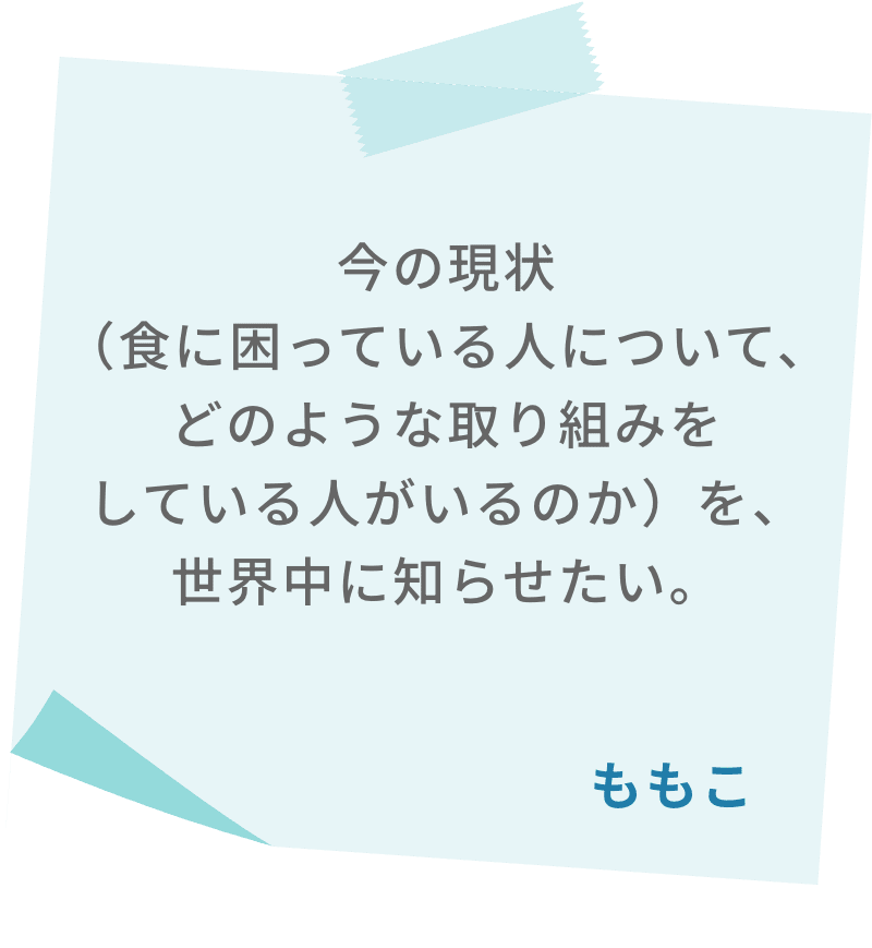今の現状（食に困っている人について、どのような取り組みをしている人がいるのか）を、世界中に知らせたい。　ももこ
