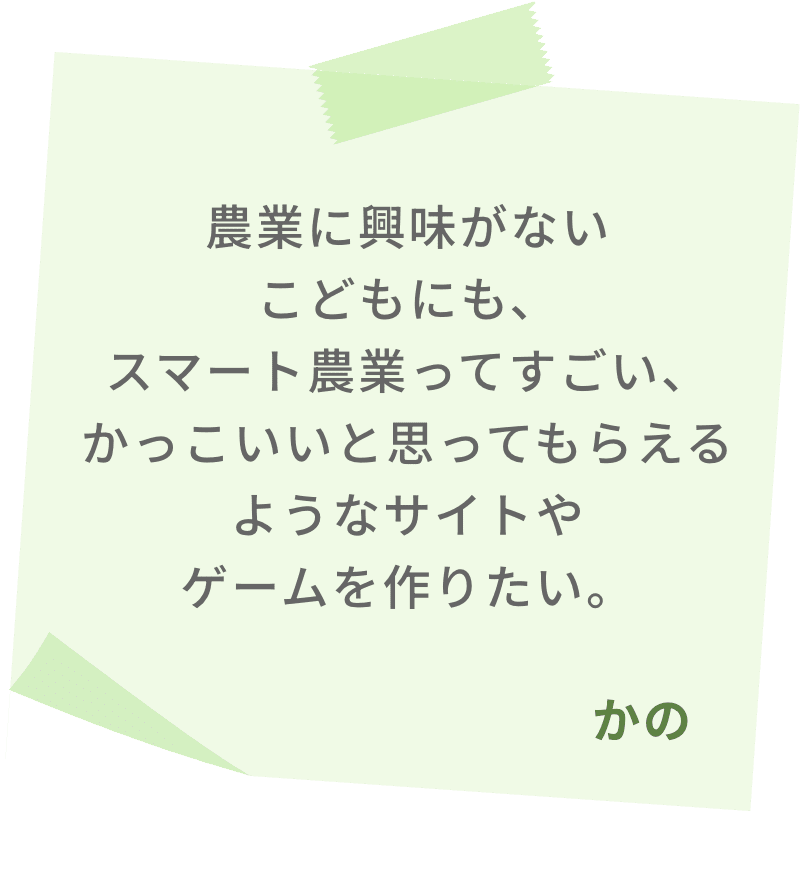 農業に興味がないこどもにも、スマート農業ってすごい、かっこいいと思ってもらえるようなサイトやゲームを作りたい。　かの