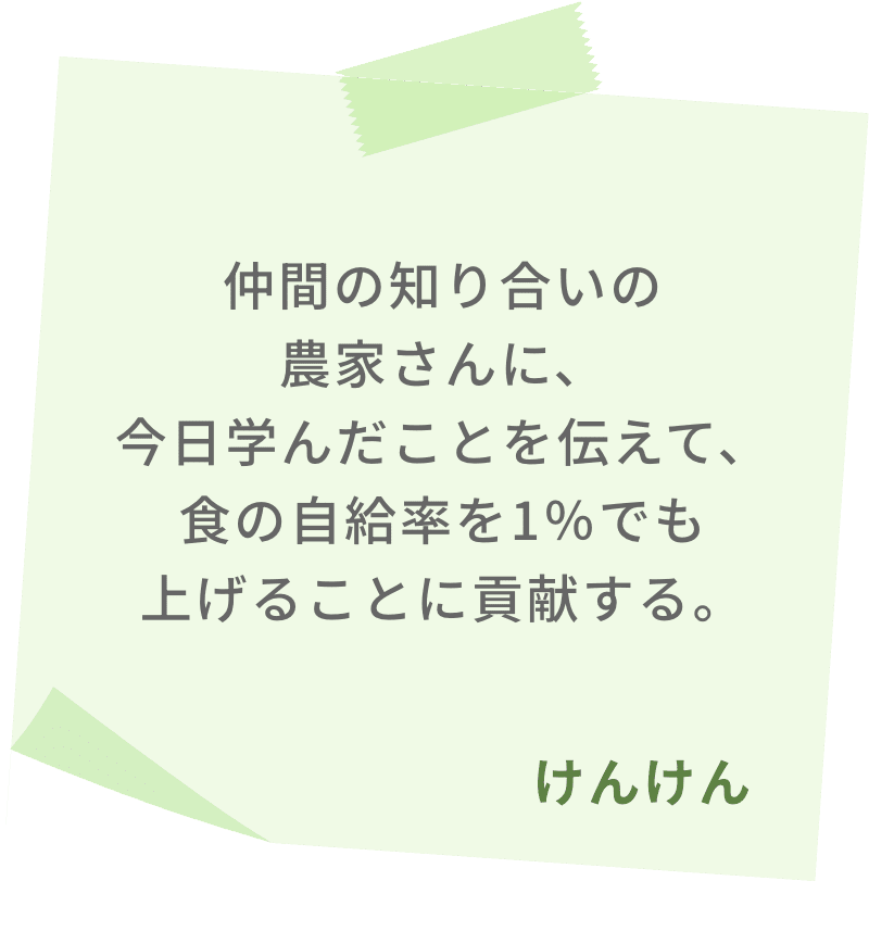 仲間の知り合いの農家さんに、今日学んだことを伝えて、食の自給率を1％でも上げることに貢献する。　けんけん