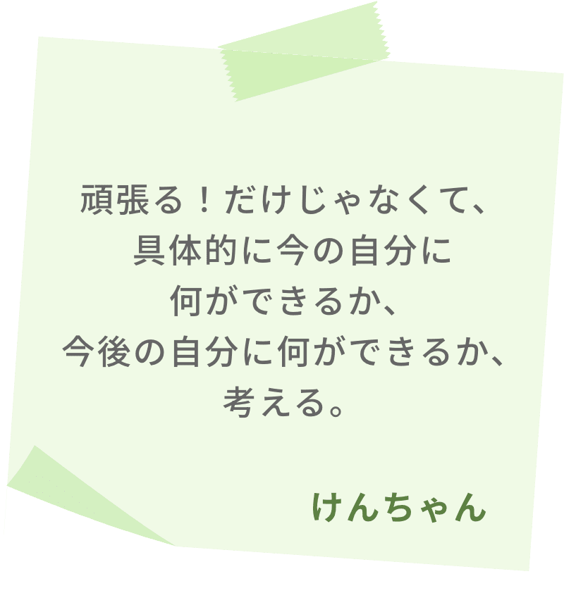 頑張る！だけじゃなくて、具体的に今の自分に何ができるか、今後の自分に何ができるか、考える。　けんちゃん