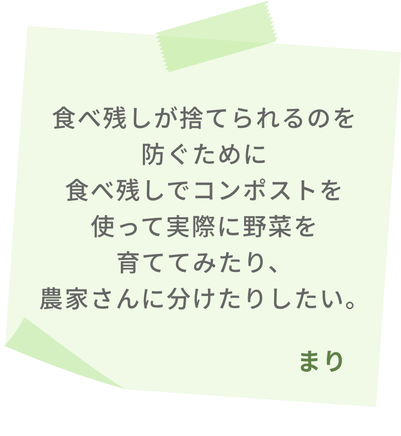 食べ残しが捨てられるのを防ぐために食べ残しでコンポストを使って実際に野菜を育ててみたり、農家さんに分けたりしたい。　まり