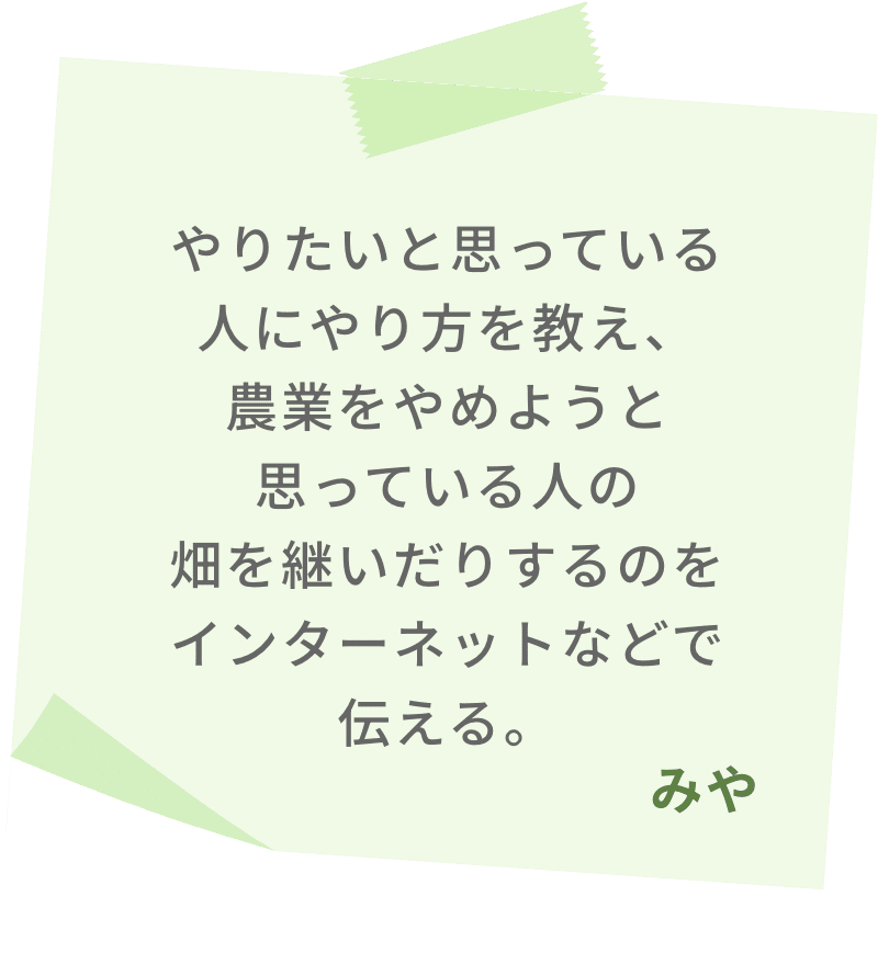 やりたいと思っている人にやり方を教え、農業をやめようと思っている人の畑を継いだりするのをインターネットなどで伝える。　みや