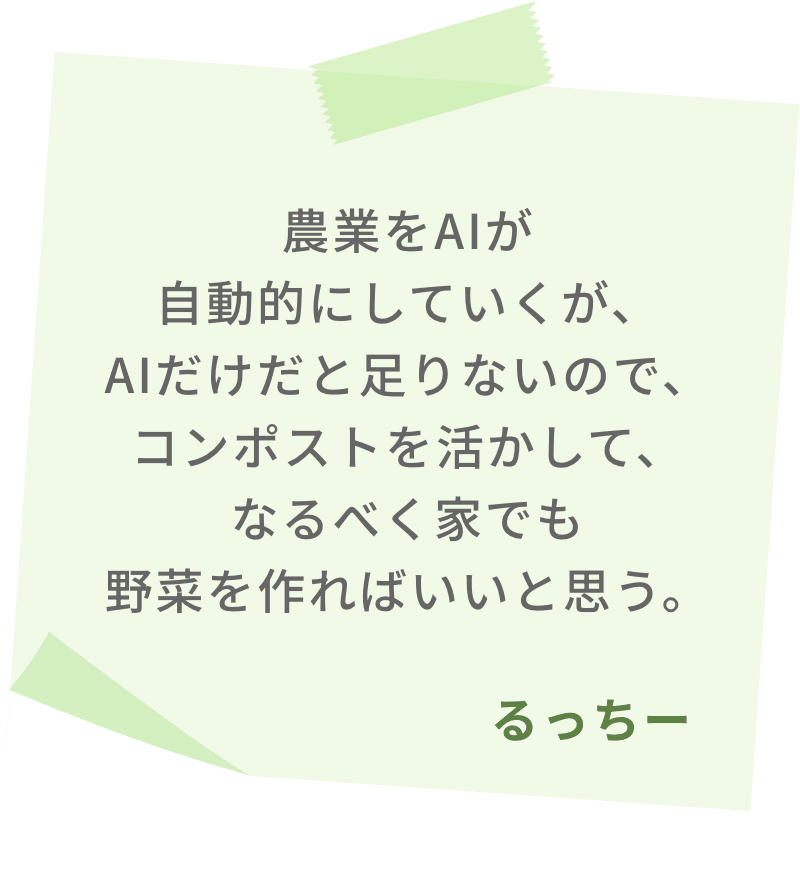 農業をAIが自動的にしていくが、AIだけだと足りないので、コンポストを活かして、なるべく家でも野菜を作ればいいと思う。　るっちー