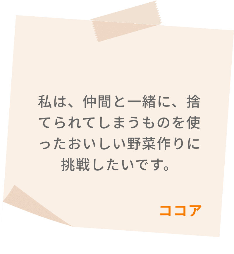 私は、仲間と一緒に、捨てられてしまうものを使ったおいしい野菜作りに挑戦したいです。　ココア