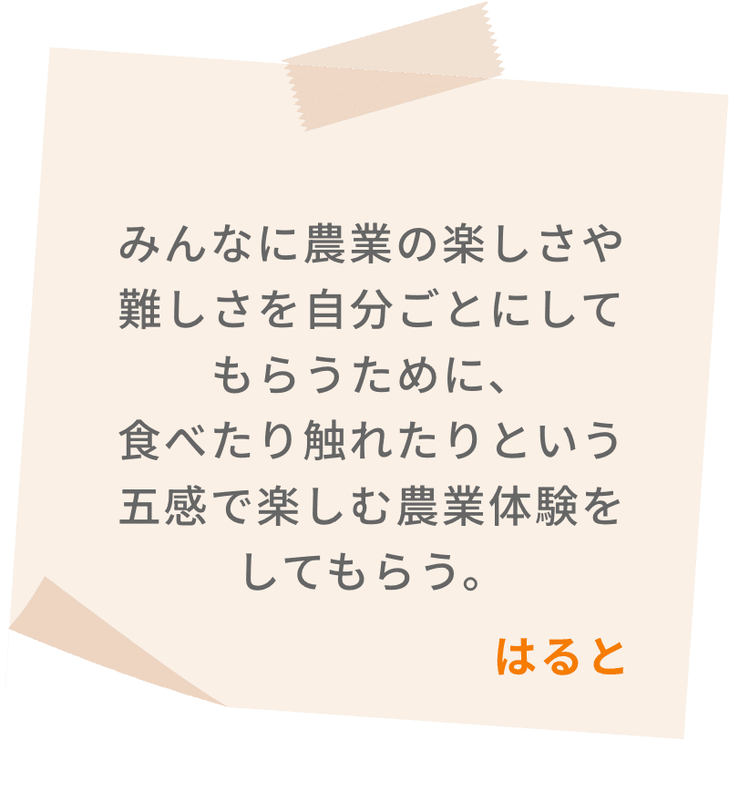 みんなに農業の楽しさや難しさを自分ごとにしてもらうために、食べたり触れたりという五感で楽しむ農業体験をしてもらう。　はると