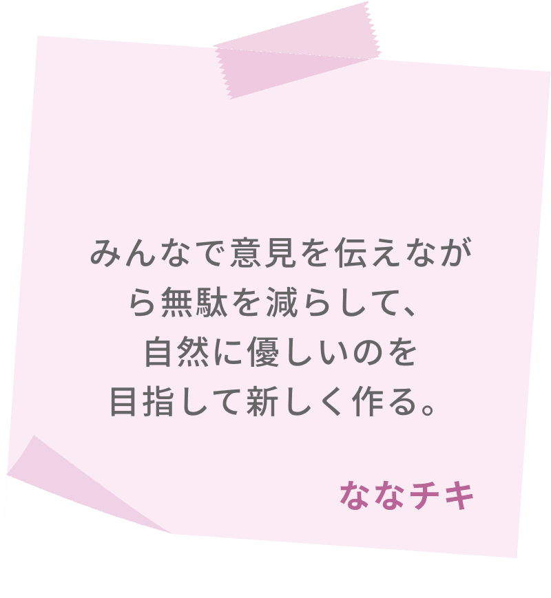 みんなで意見を伝えながら無駄を減らして、自然に優しいのを目指して新しく作る。　ななチキ