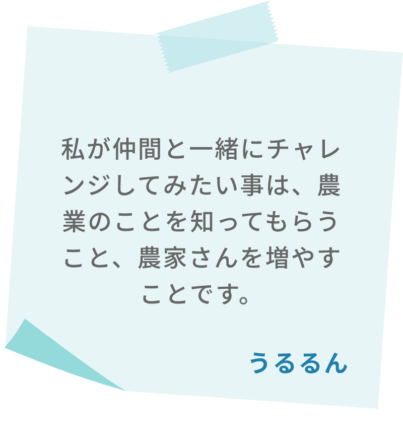 私が仲間と一緒にチャレンジしてみたい事は、農業のことを知ってもらうこと、農家さんを増やすことです。　うるるん