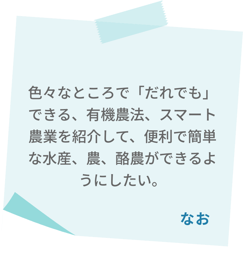 色々なところで「だれでも」できる、有機農法、スマート農業を紹介して、便利で簡単な水産、農、酪農ができるようにしたい。　なお