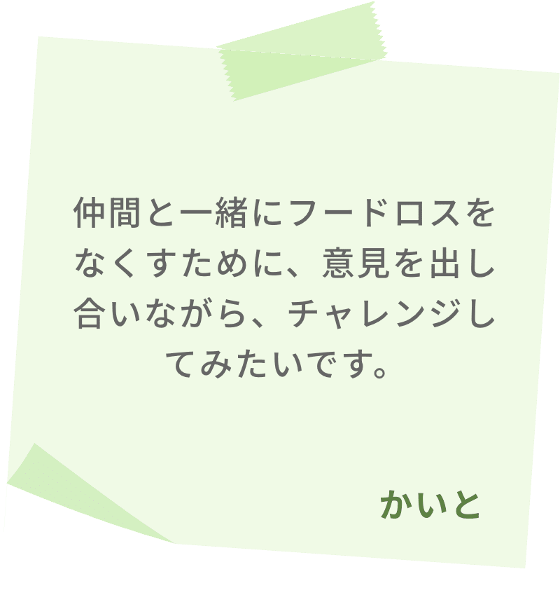 仲間と一緒にフードロスをなくすために、意見を出し合いながら、チャレンジしてみたいです。　かいと