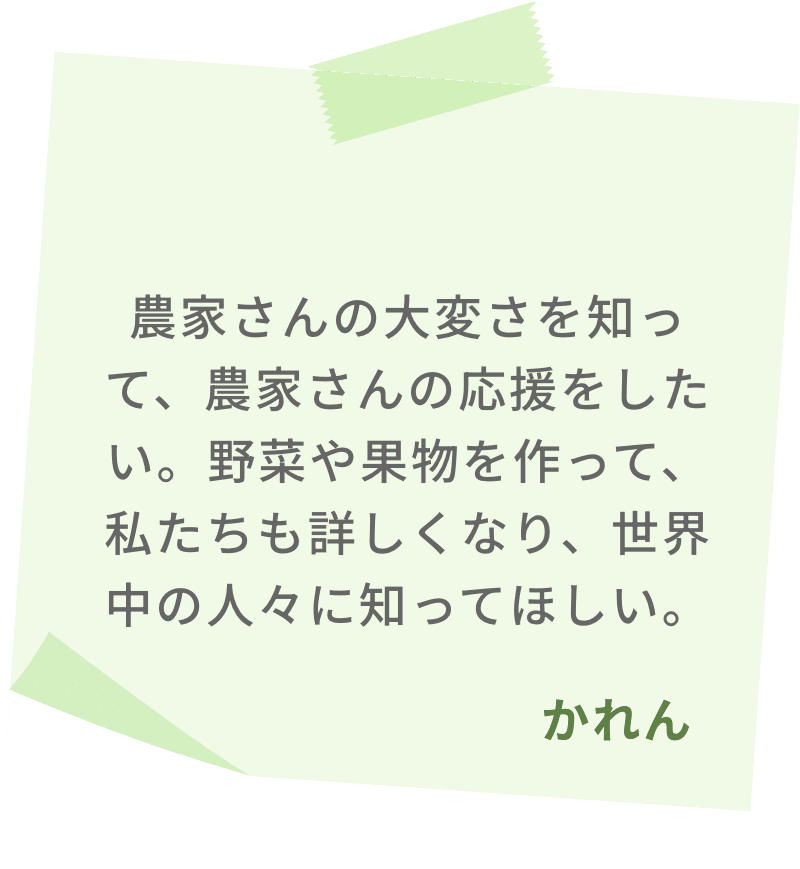 農家さんの大変さを知って、農家さんの応援をしたい。野菜や果物を作って、私たちも詳しくなり、世界中の人々に知ってほしい。　かれん