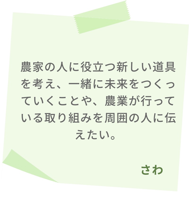 農家の人に役立つ新しい道具を考え、一緒に未来をつくっていくことや、農業が行っている取り組みを周囲の人に伝えたい。　さわ