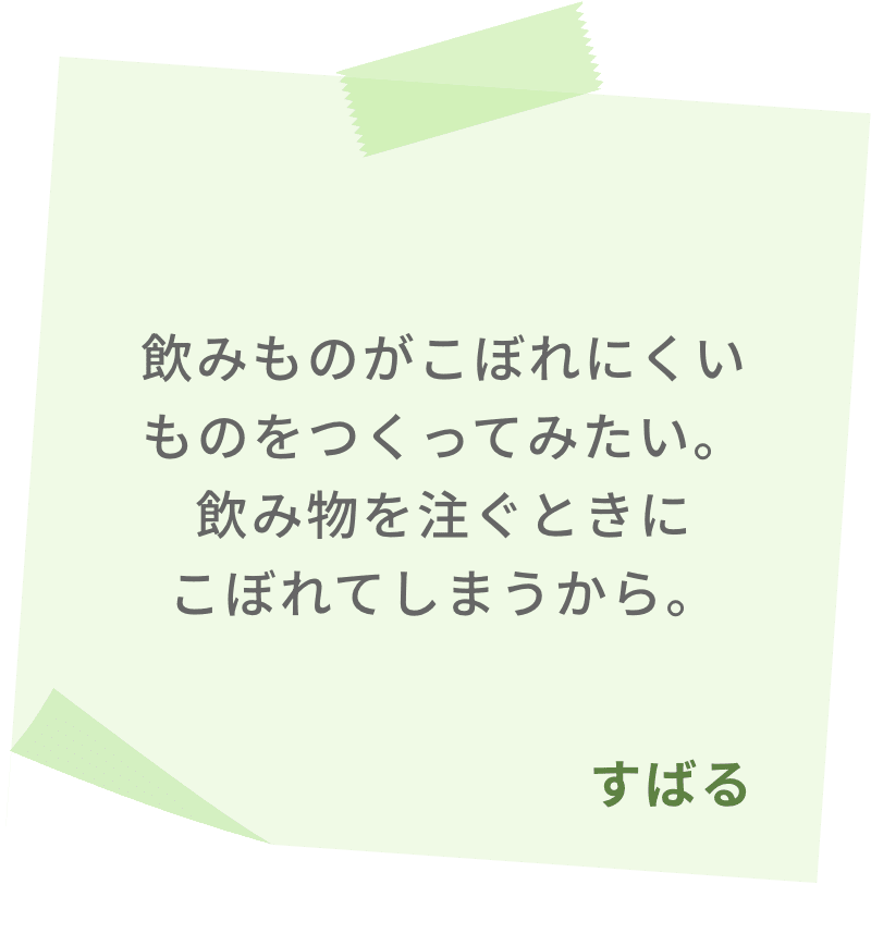 飲みものがこぼれにくいものをつくってみたい。飲み物を注ぐときにこぼれてしまうから。　すばる