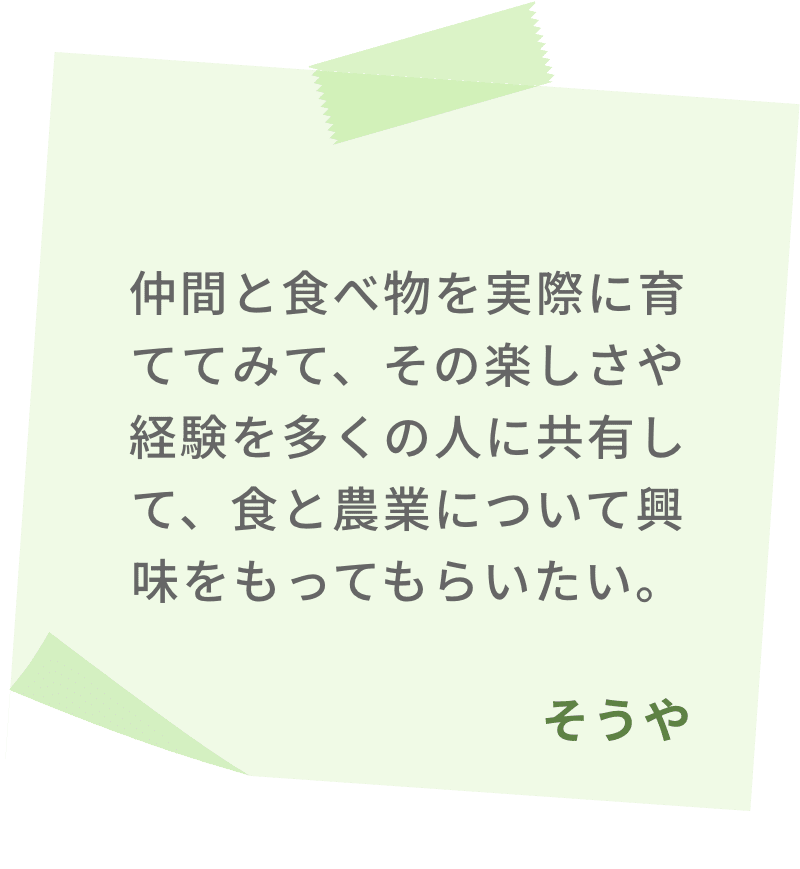 仲間と食べ物を実際に育ててみて、その楽しさや経験を多くの人に共有して、食と農業について興味をもってもらいたい。　そうや