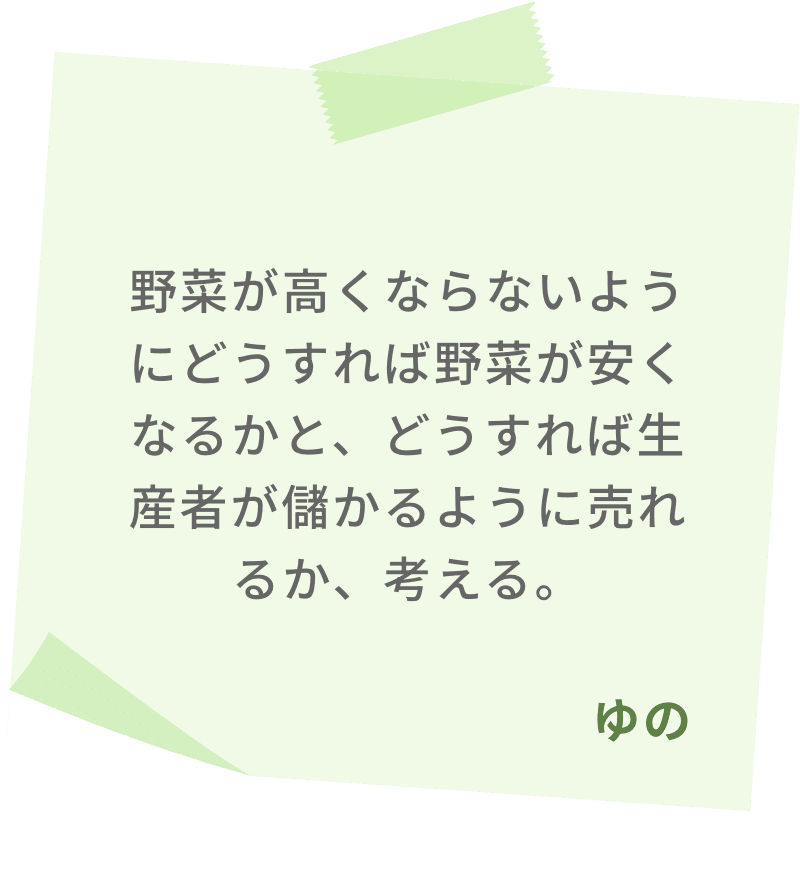 野菜が高くならないようにどうすれば野菜が安くなるかと、どうすれば生産者が儲かるように売れるか、考える。　ゆの