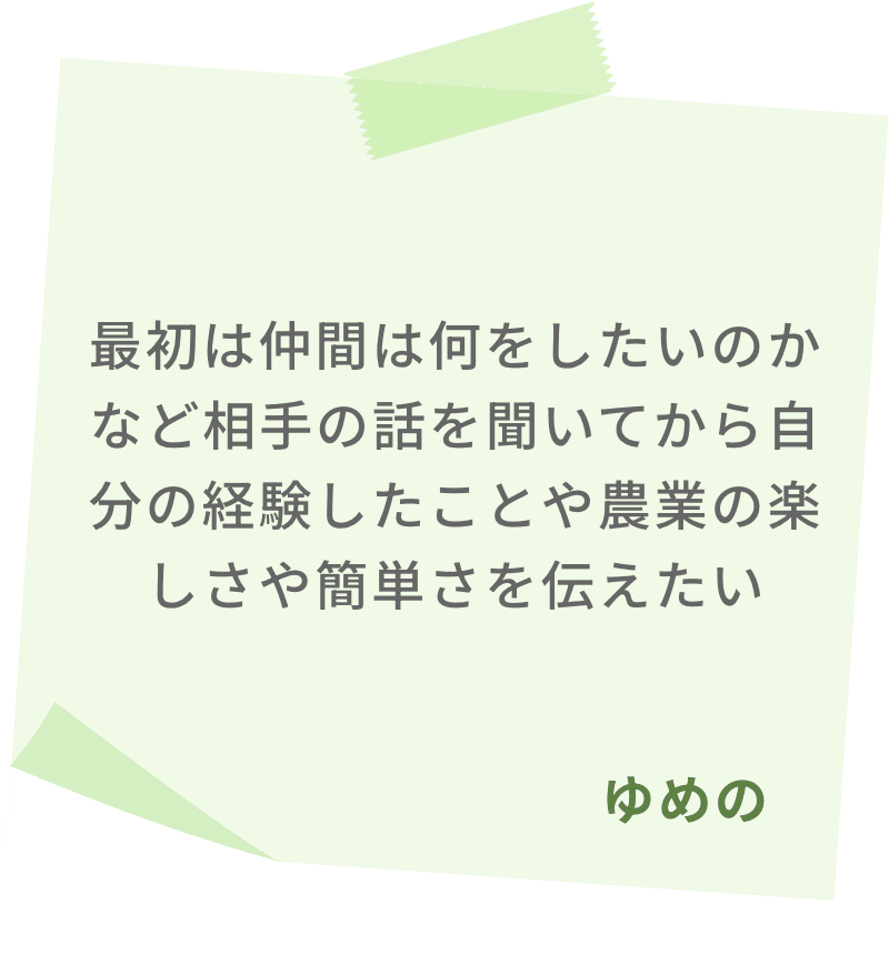 最初は仲間は何をしたいのかなど相手の話を聞いてから自分の経験したことや農業の楽しさや簡単さを伝えたい　ゆめの