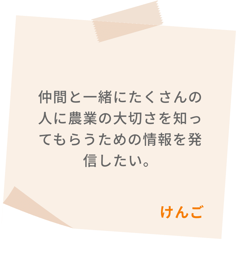 仲間と一緒にたくさんの人に農業の大切さを知ってもらうための情報を発信したい。　けんご