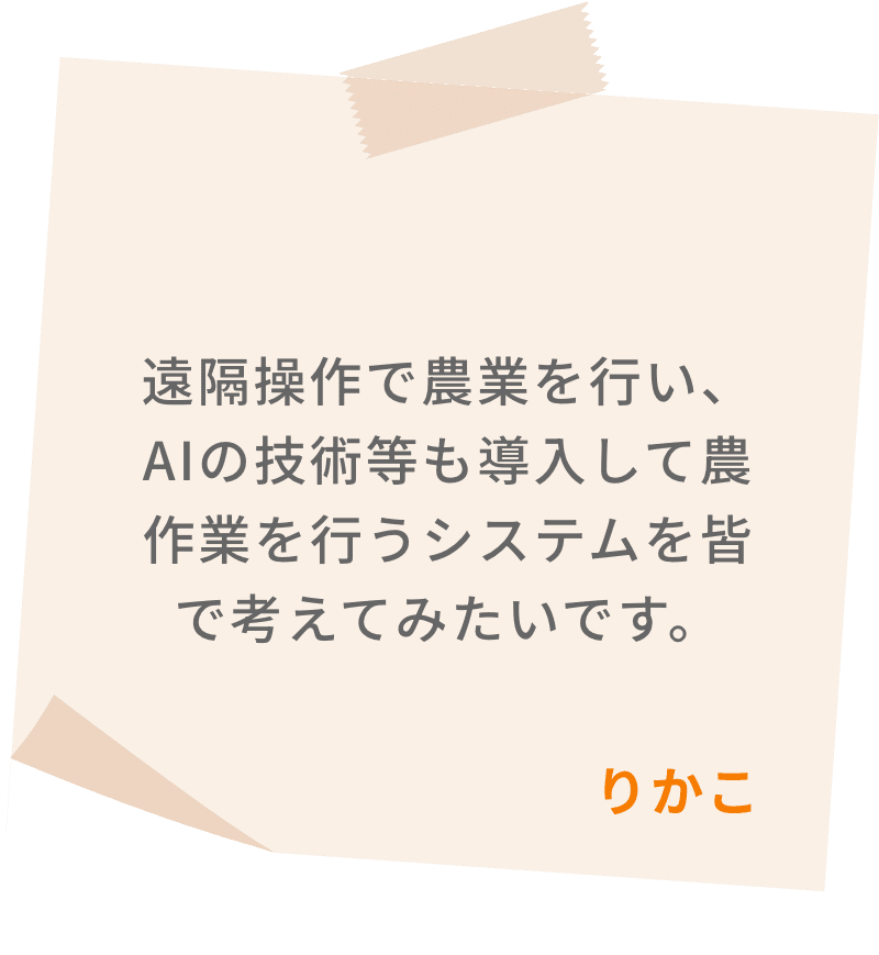 遠隔操作で農業を行い、AIの技術等も導入して農作業を行うシステムを皆で考えてみたいです。　りかこ