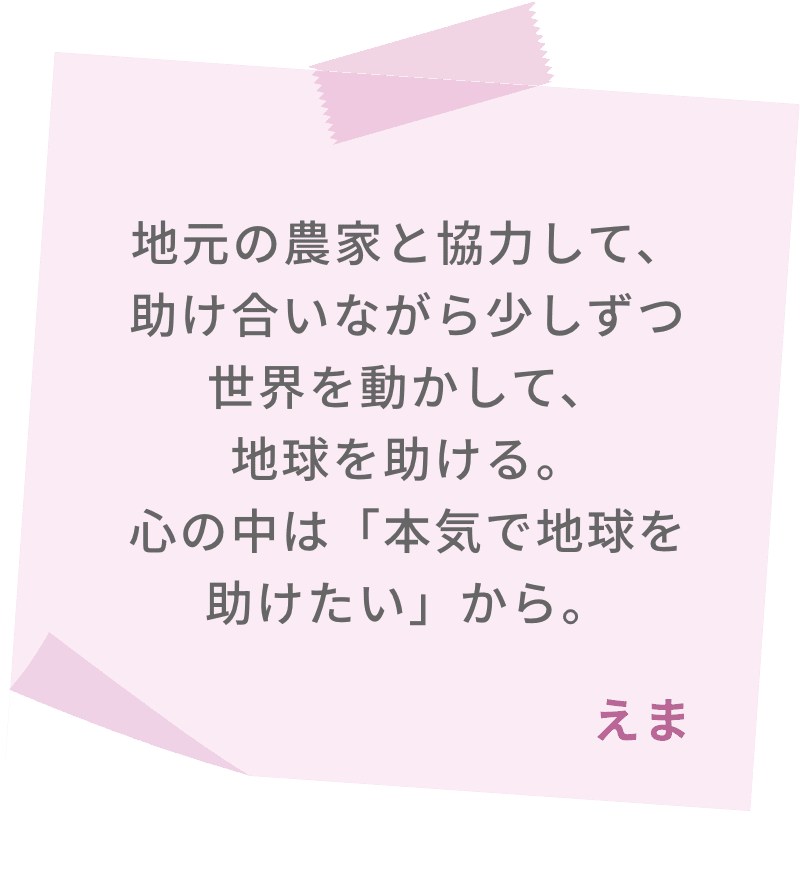 地元の農家と協力して、助け合いながら少しずつ世界を動かして、地球を助ける。心の中は「本気で地球を助けたい」から。　えま