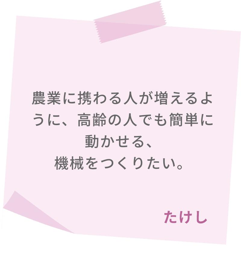 農業に携わる人が増えるように、高齢の人でも簡単に動かせる、機械をつくりたい。　たけし