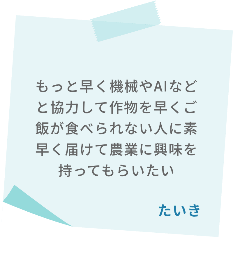 もっと早く機械やAIなどと協力して作物を早くご飯が食べられない人に素早く届けて農業に興味を持ってもらいたい　たいき