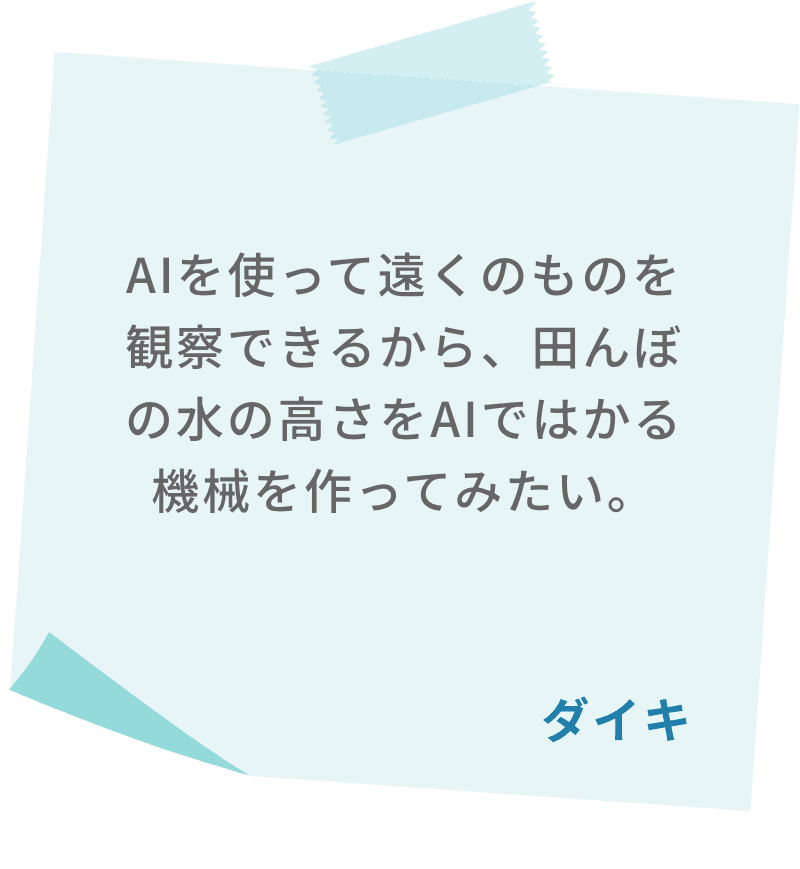 AIを使って遠くのものを観察できるから、田んぼの水の高さをAIではかる機械を作ってみたい。　ダイキ