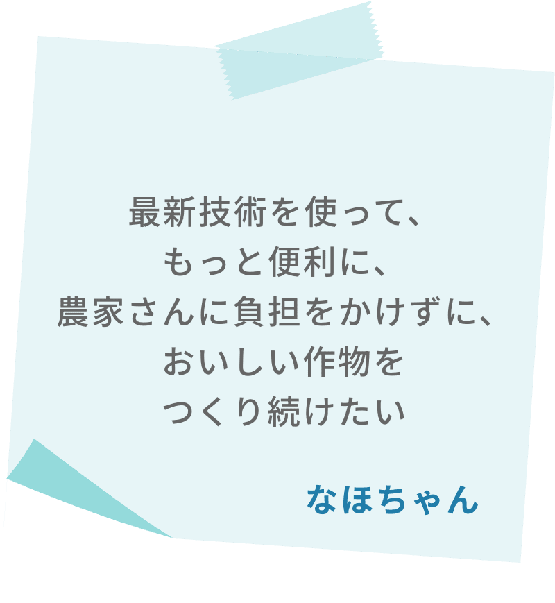 最新技術を使って、もっと便利に、農家さんに負担をかけずに、おいしい作物をつくり続けたい　なほちゃん