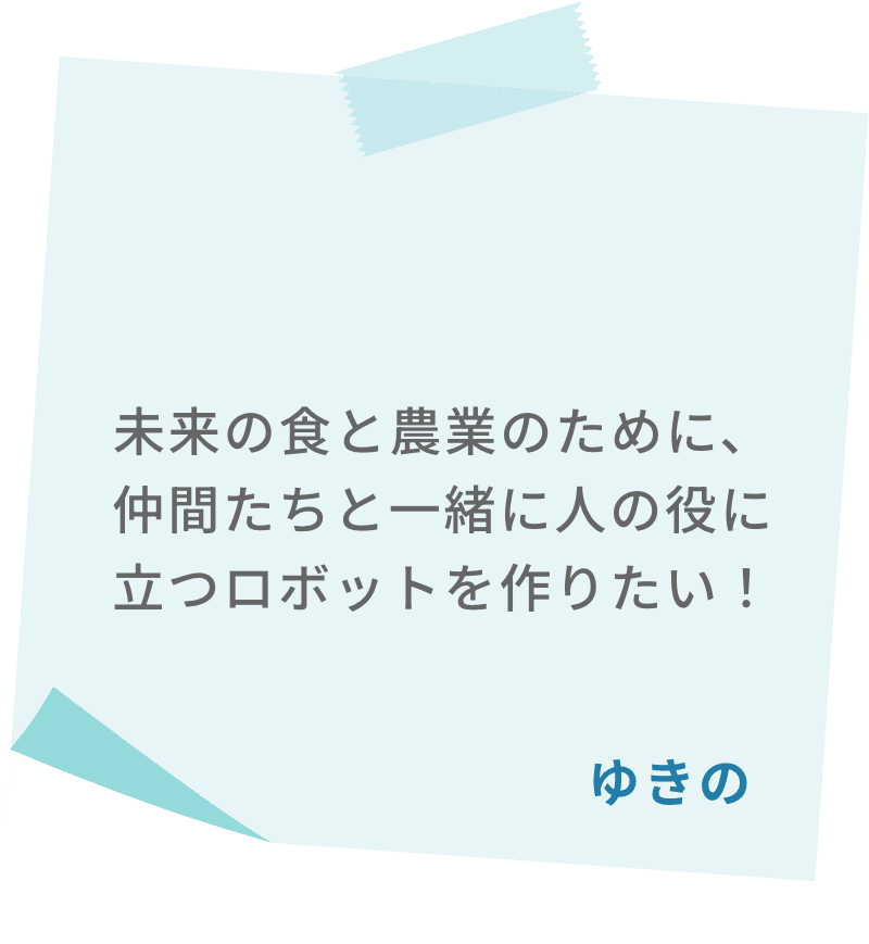 未来の食と農業のために、仲間たちと一緒に人の役に立つロボットを作りたい！　ゆきの