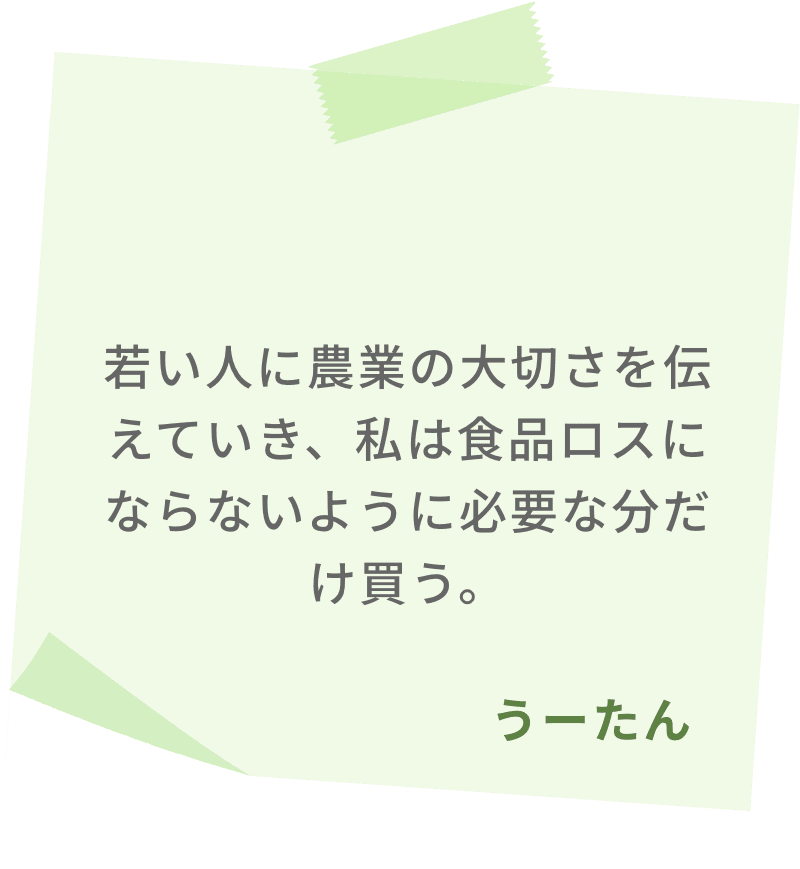 若い人に農業の大切さを伝えていき、私は食品ロスにならないように必要な分だけ買う。　うーたん