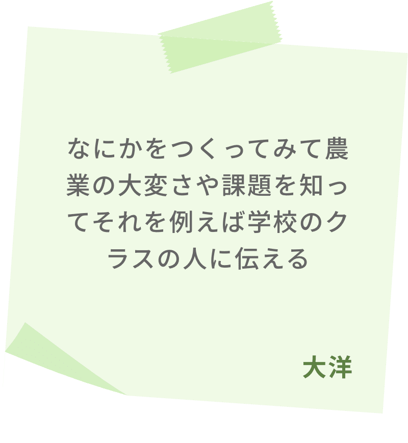 なにかをつくってみて農業の大変さや課題を知ってそれを例えば学校のクラスの人に伝える　大洋