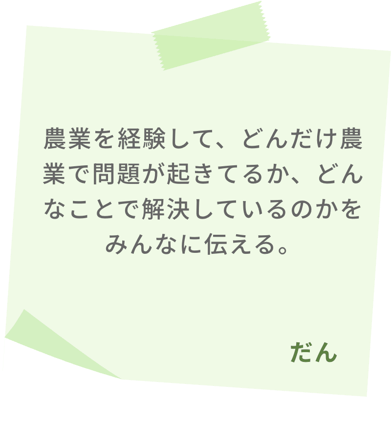 農業を経験して、どんだけ農業で問題が起きてるか、どんなことで解決しているのかをみんなに伝える。　だん