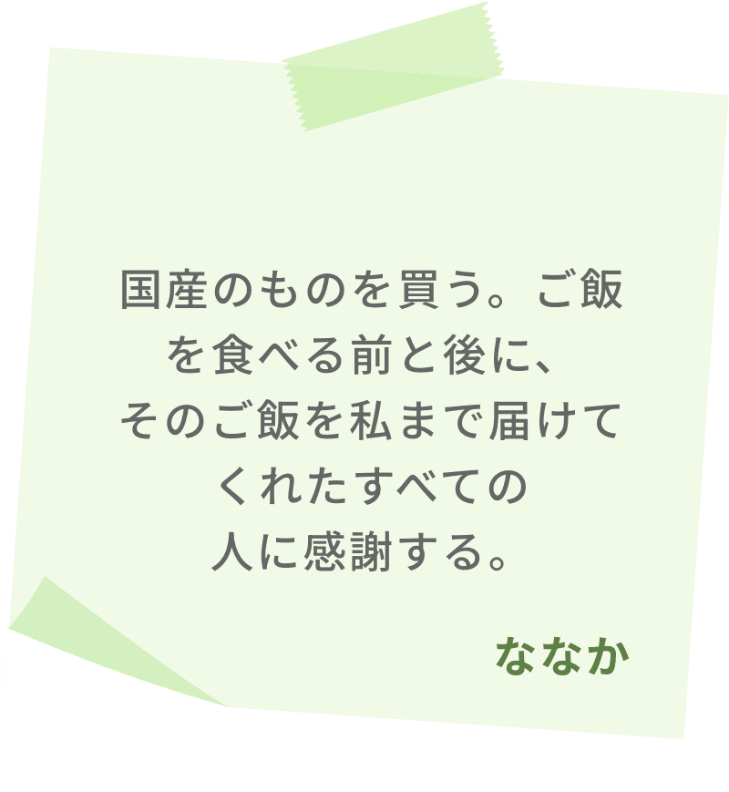 国産のものを買う。ご飯を食べる前と後に、そのご飯を私まで届けてくれたすべての人に感謝する。　ななか