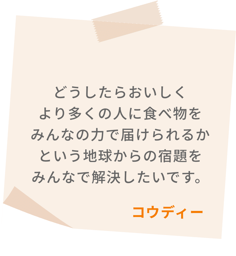 どうしたらおいしくより多くの人に食べ物をみんなの力で届けられるかという地球からの宿題をみんなで解決したいです。　コウディー