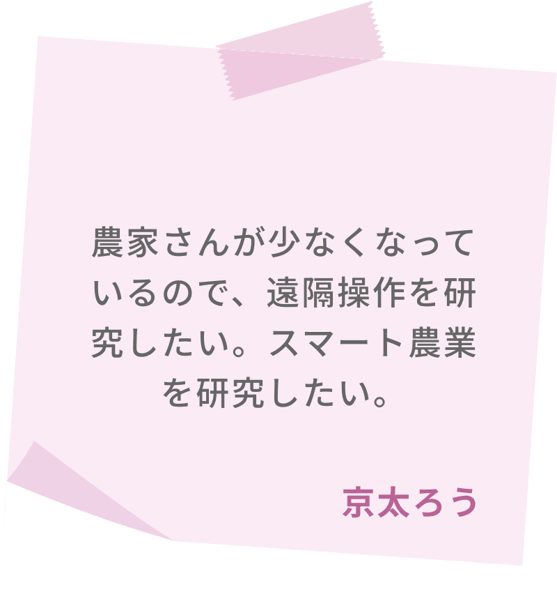農家さんが少なくなっているので、遠隔操作を研究したい。スマート農業を研究したい。　京太ろう