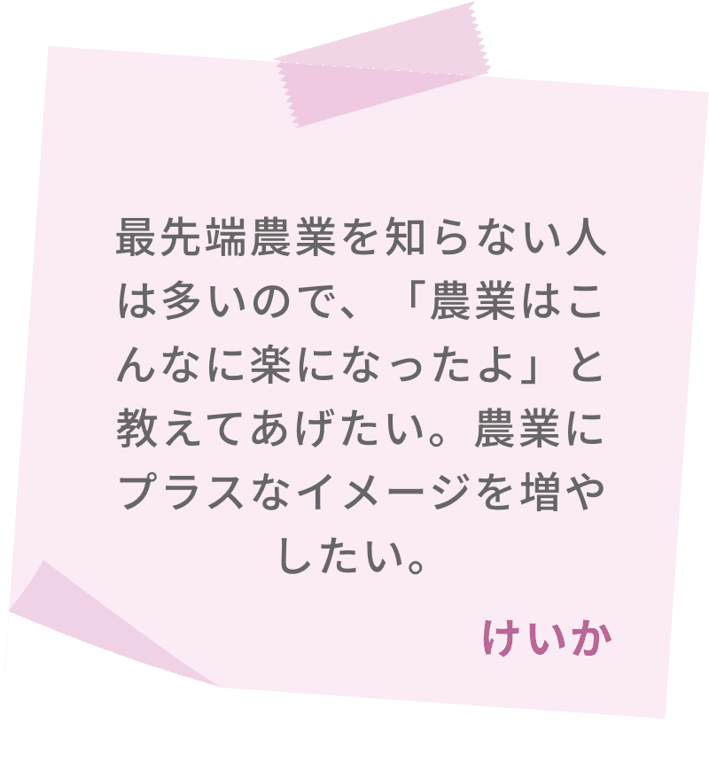 最先端農業を知らない人は多いので、「農業はこんなに楽になったよ」と教えてあげたい。農業にプラスなイメージを増やしたい。　けいか
