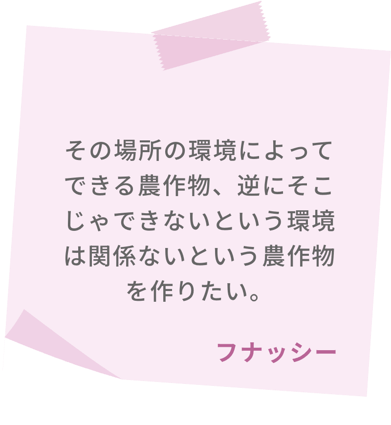 その場所の環境によってできる農作物、逆にそこじゃできないという環境は関係ないという農作物を作りたい。　フナッシー