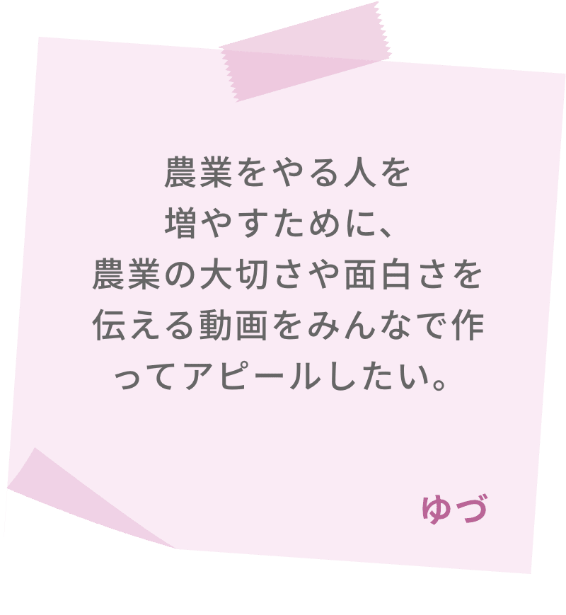 農業をやる人を増やすために、農業の大切さや面白さを伝える動画をみんなで作ってアピールしたい。　ゆづ 
