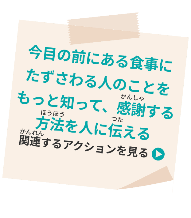 今目の前にある食事にたずさわる人のことをもっと知って、感謝する方法を人に伝える 関連するアクションを見る