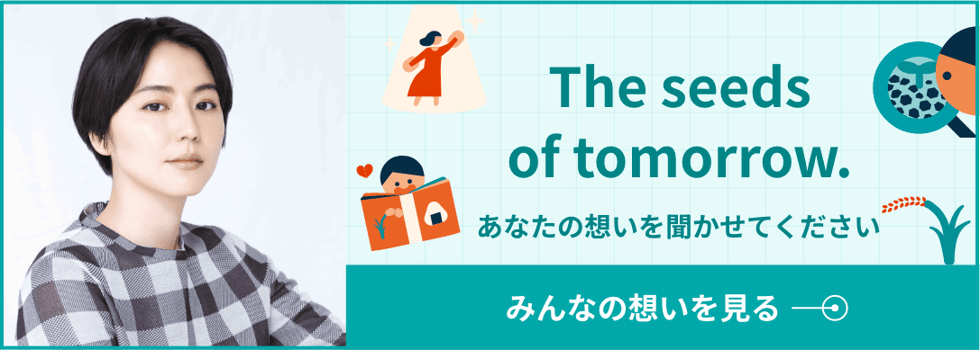 The seeds of tomorrow. あなたの想いを聞かせてください みんなの想いを見る