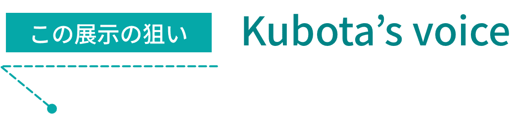 この展示の狙い Kubota’s voice