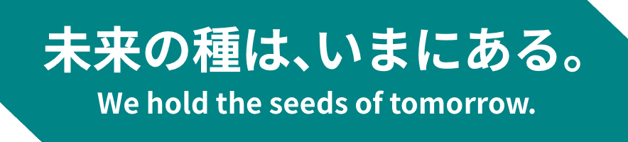 未来の種は、いまにある。 We hold the seeds of tomorrow.