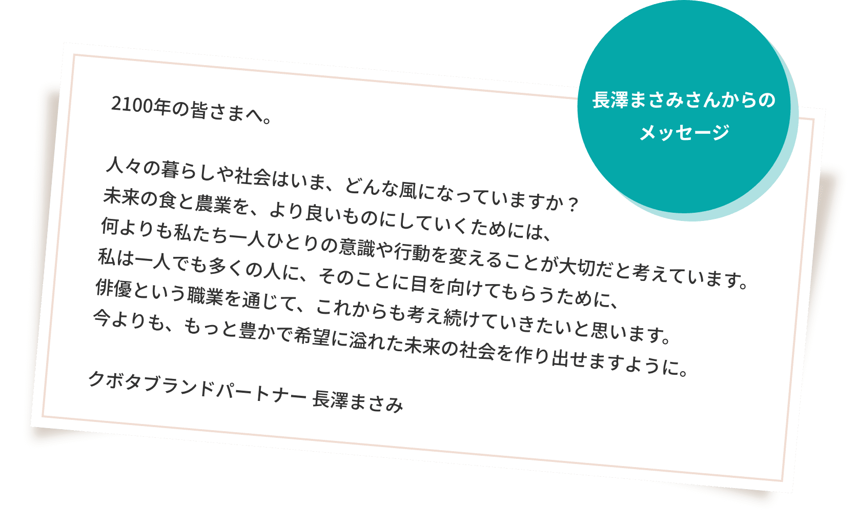 長澤まさみさんからのメッセージ 2100年の皆さまへ。人々の暮らしや社会はいま、どんな風になっていますか？未来の食と農業を、より良いものにしていくためには、何よりも私たち一人ひとりの意識や行動を変えることが大切だと考えています。私は一人でも多くの人に、そのことに目を向けてもらうために、俳優という職業を通じて、これからも考え続けていきたいと思います。今よりも、もっと豊かで希望に溢れた未来の社会を作り出せますように。 クボタブランドパートナー 長澤まさみ