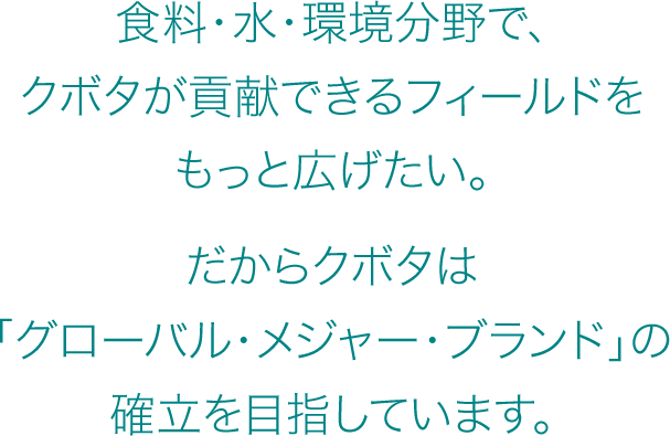 食料・水・環境分野で、クボタが貢献できるフィールドをもっと広げたい。だからクボタは「グローバル・メジャー・ブランド」の確立を目指しています。