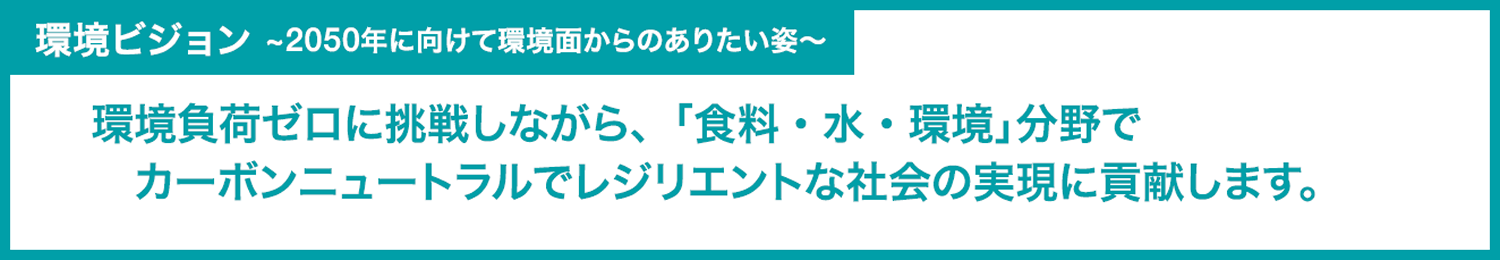 環境ビジョン　　～2050年に向けて環境面からのありたい姿～
環境負荷ゼロに挑戦しながら､｢食料・水・環境｣分野でカーボンニュートラルでレジリエントな社会の実現に貢献します。