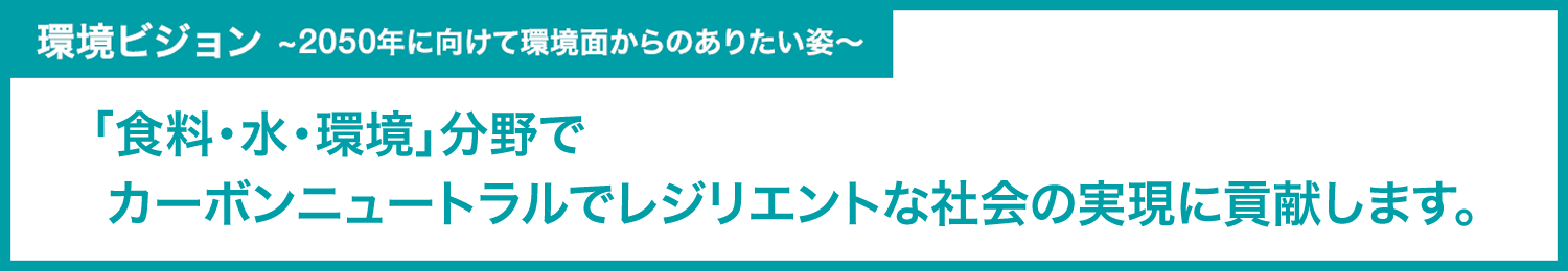 環境ビジョン　　～2050年に向けて環境面からのありたい姿～
「食料・水・環境」分野でカーボンニュートラルでレジリエントな社会の実現に貢献します。